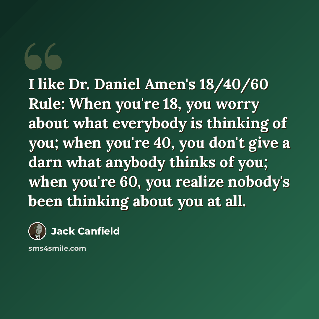 “I like Dr. Daniel Amen's 18/40/60 Rule: When you're 18, you worry about what everybody is thinking of you; when you're 40, you don't give a darn what anybody thinks of you; when you're 60, you realize nobody's been thinking about you at all.” quote by Jack Canfield
