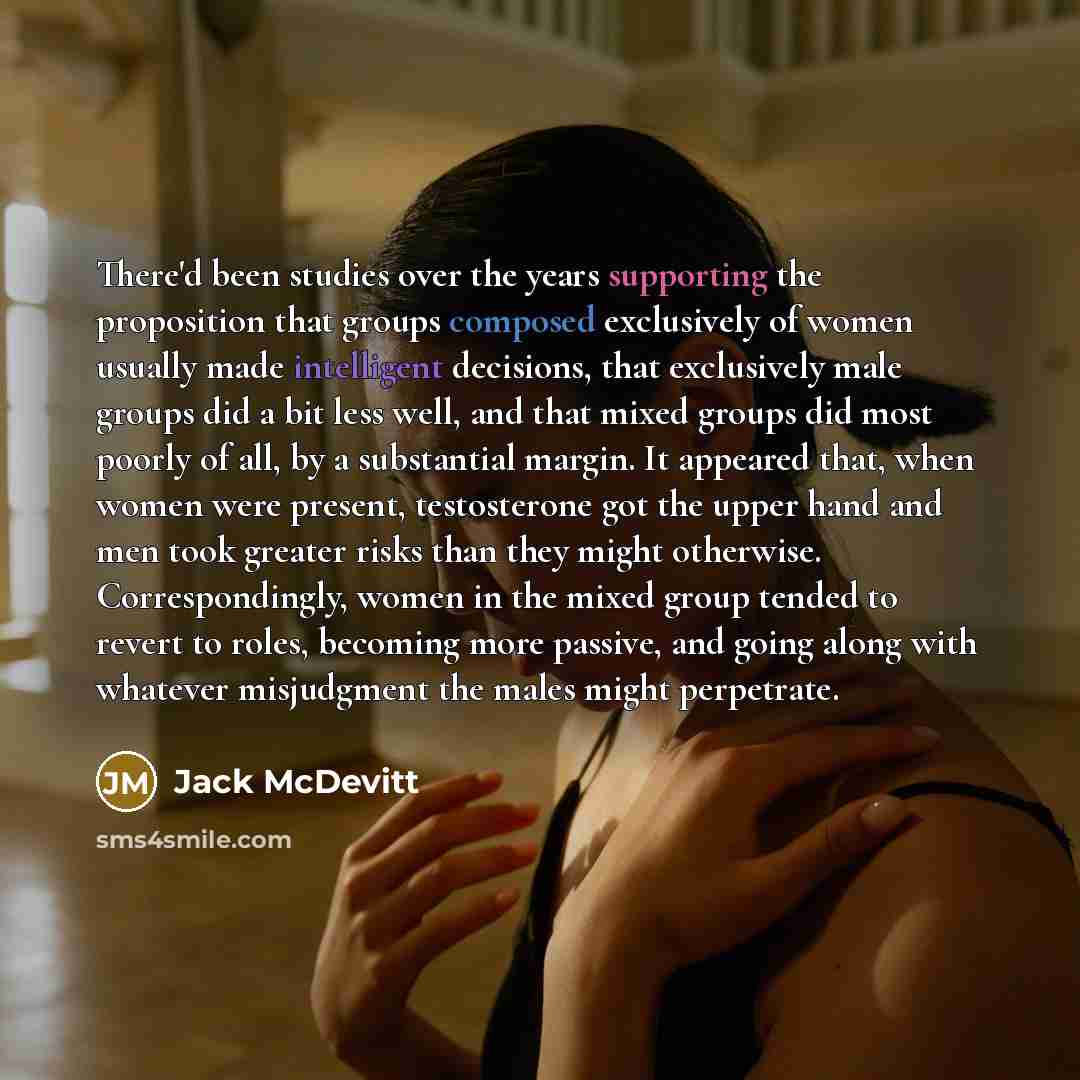 “There'd been studies over the years supporting the proposition that groups composed exclusively of women usually made intelligent decisions, that exclusively male groups did a bit less well, and that mixed groups did most poorly of all, by a substantial margin. It appeared that, when women were…” quote by Jack McDevitt