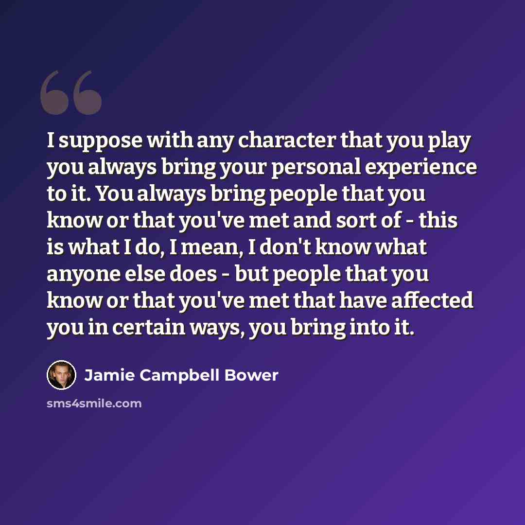 “I suppose with any character that you play you always bring your personal experience to it. You always bring people that you know or that you've met and sort of - this is what I do, I mean, I don't know what anyone else does - but people that you know or that you've met that have affected you in…” quote by Jamie Campbell Bower