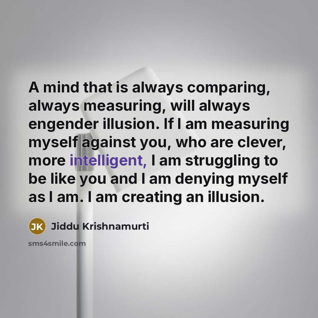 “A mind that is always comparing, always measuring, will always engender illusion. If I am measuring myself against you, who are clever, more intelligent, I am struggling to be like you and I am denying myself as I am. I am creating an illusion.” quote by Jiddu Krishnamurti