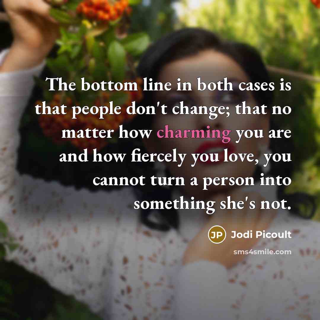 “The bottom line in both cases is that people don't change; that no matter how charming you are and how fiercely you love, you cannot turn a person into something she's not.” quote by Jodi Picoult
