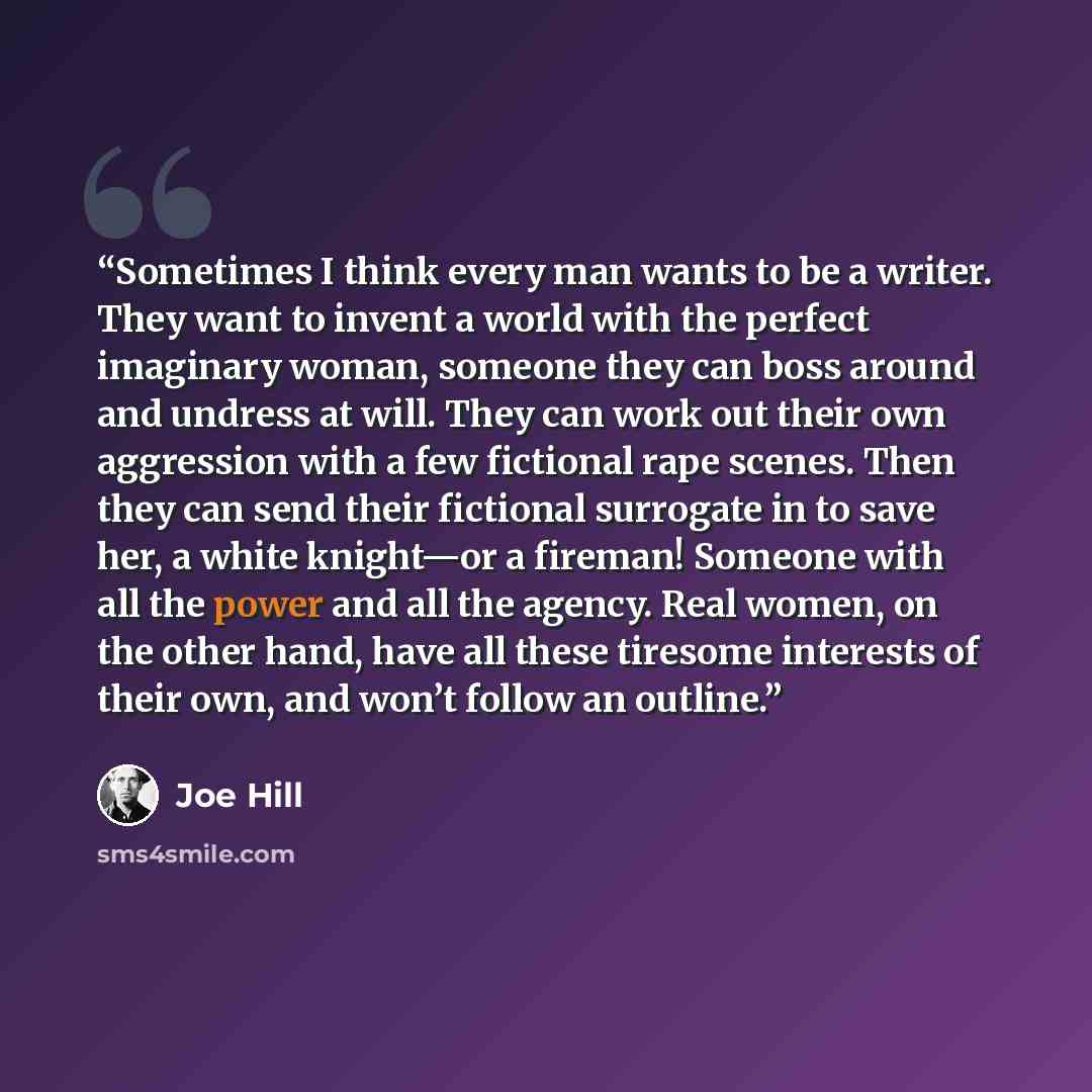 “Sometimes I think every man wants to be a writer. They want to invent a world with the perfect imaginary woman, someone they can boss around and undress at will. They can work out their own aggression with a few fictional rape scenes. Then they can send their fictional surrogate in to save her, a…” quote by Joe Hill