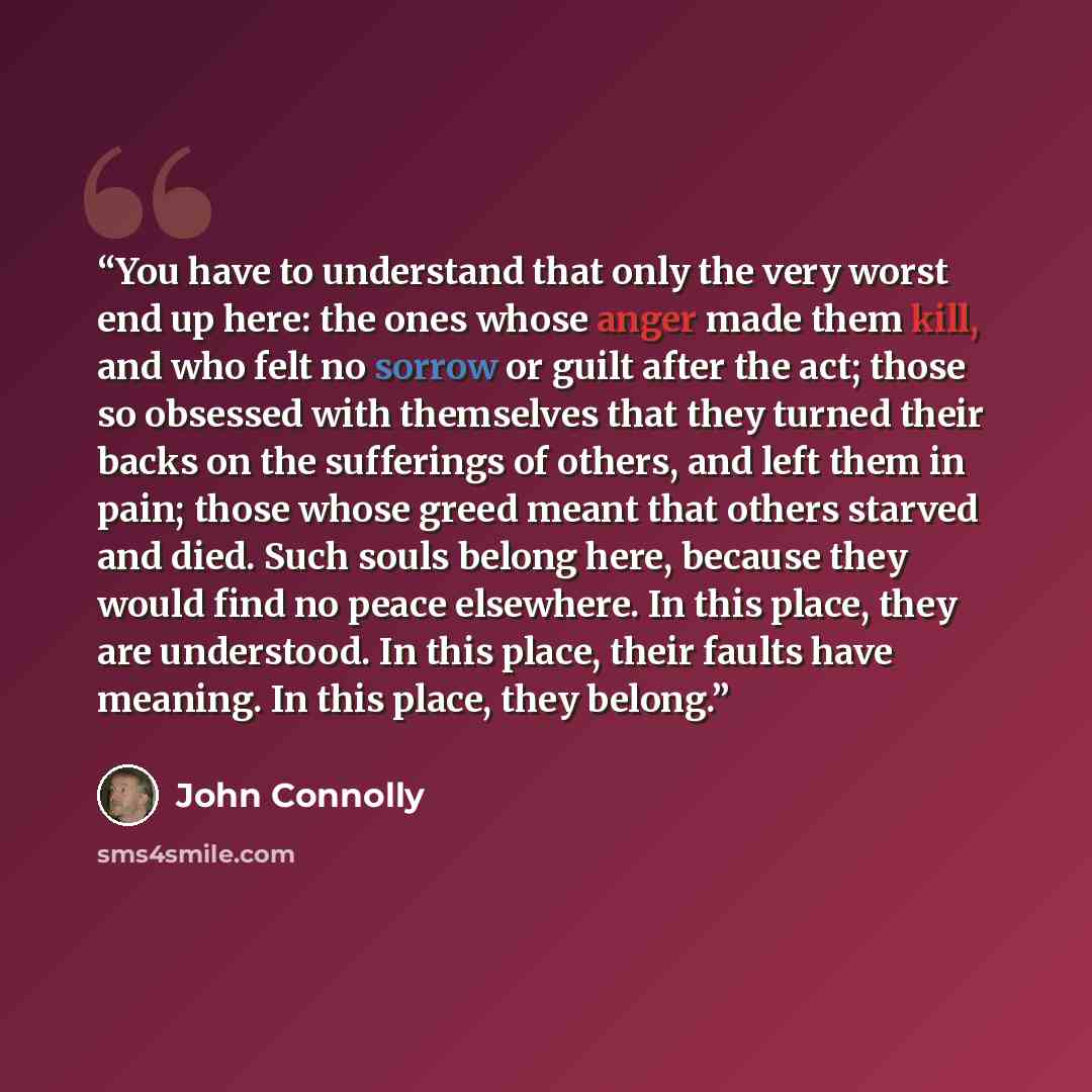 “You have to understand that only the very worst end up here: the ones whose anger made them kill, and who felt no sorrow or guilt after the act; those so obsessed with themselves that they turned their backs on the sufferings of others, and left them in pain; those whose greed meant that others…” quote by John Connolly