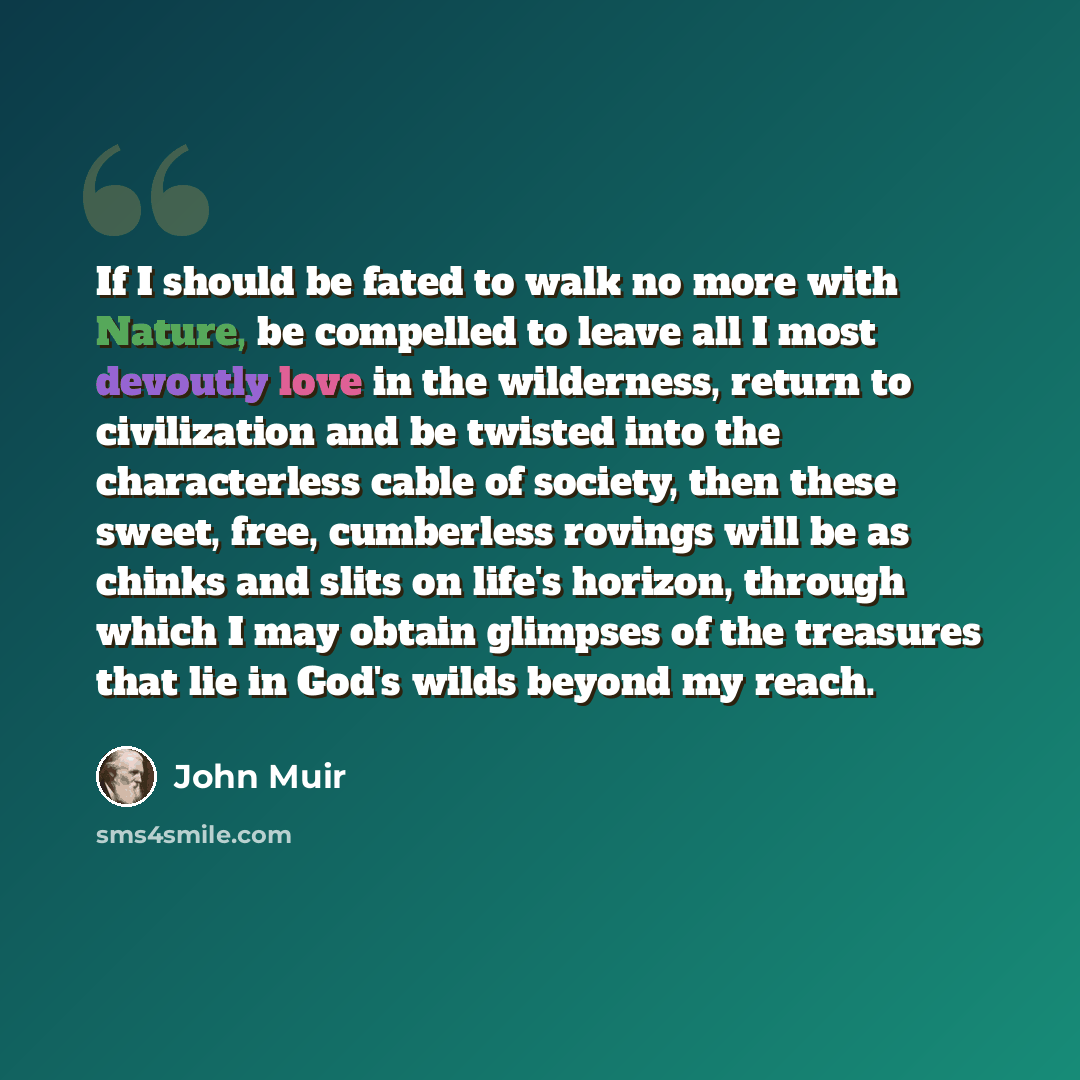 “If I should be fated to walk no more with Nature, be compelled to leave all I most devoutly love in the wilderness, return to civilization and be twisted into the characterless cable of society, then these sweet, free, cumberless rovings will be as chinks and slits on life's horizon, through which…” quote by John Muir