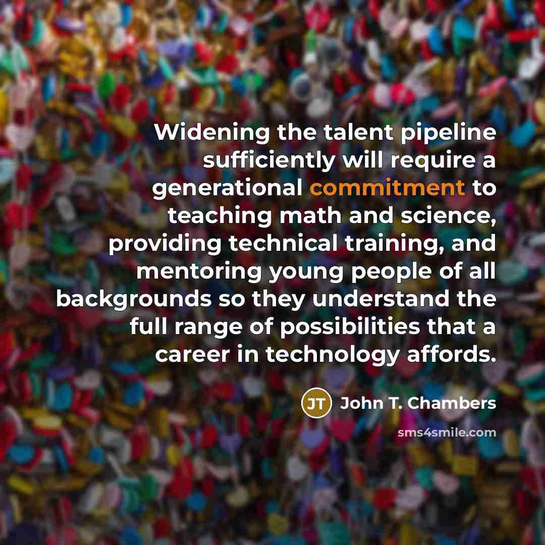 “Widening the talent pipeline sufficiently will require a generational commitment to teaching math and science, providing technical training, and mentoring young people of all backgrounds so they understand the full range of possibilities that a career in technology affords.” quote by John T. Chambers