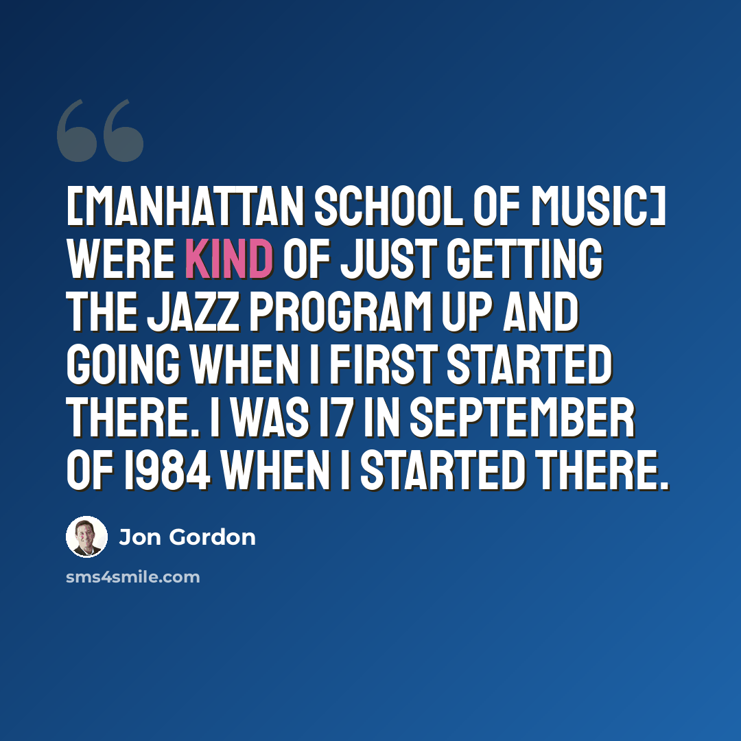 “[Manhattan School Of Music] were kind of just getting the jazz program up and going when I first started there. I was 17 in September of 1984 when I started there.” quote by Jon Gordon