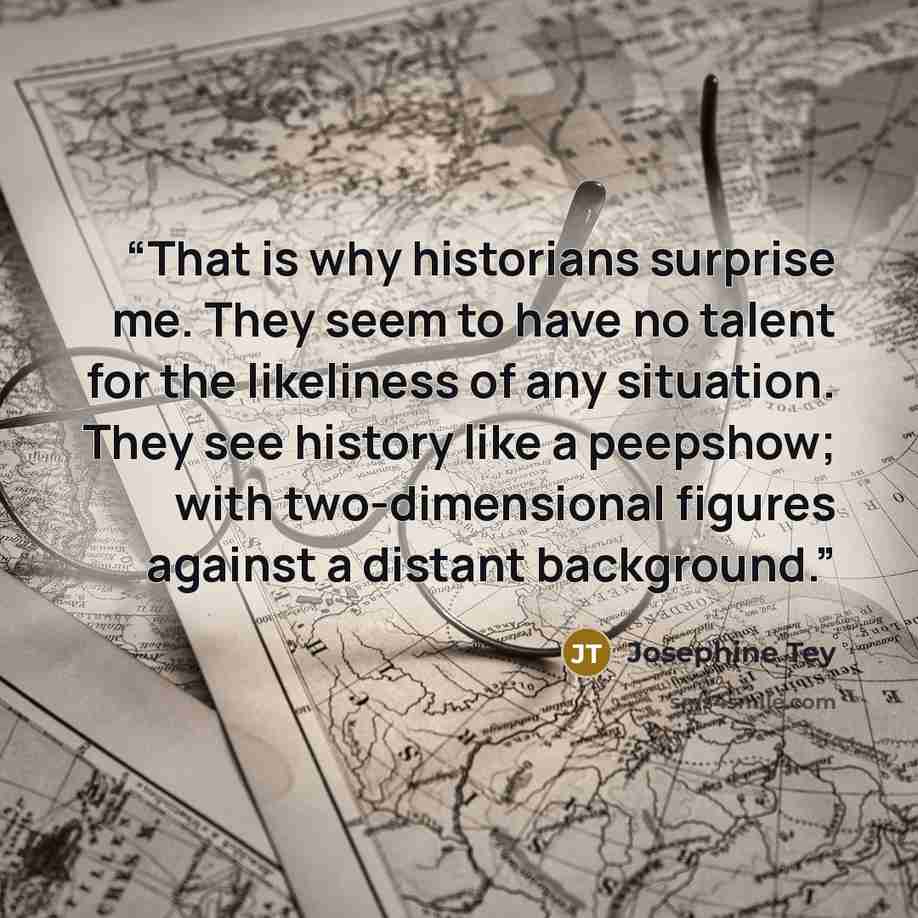 “That is why historians surprise me. They seem to have no talent for the likeliness of any situation. They see history like a peepshow; with two-dimensional figures against a distant background.” quote by Josephine Tey