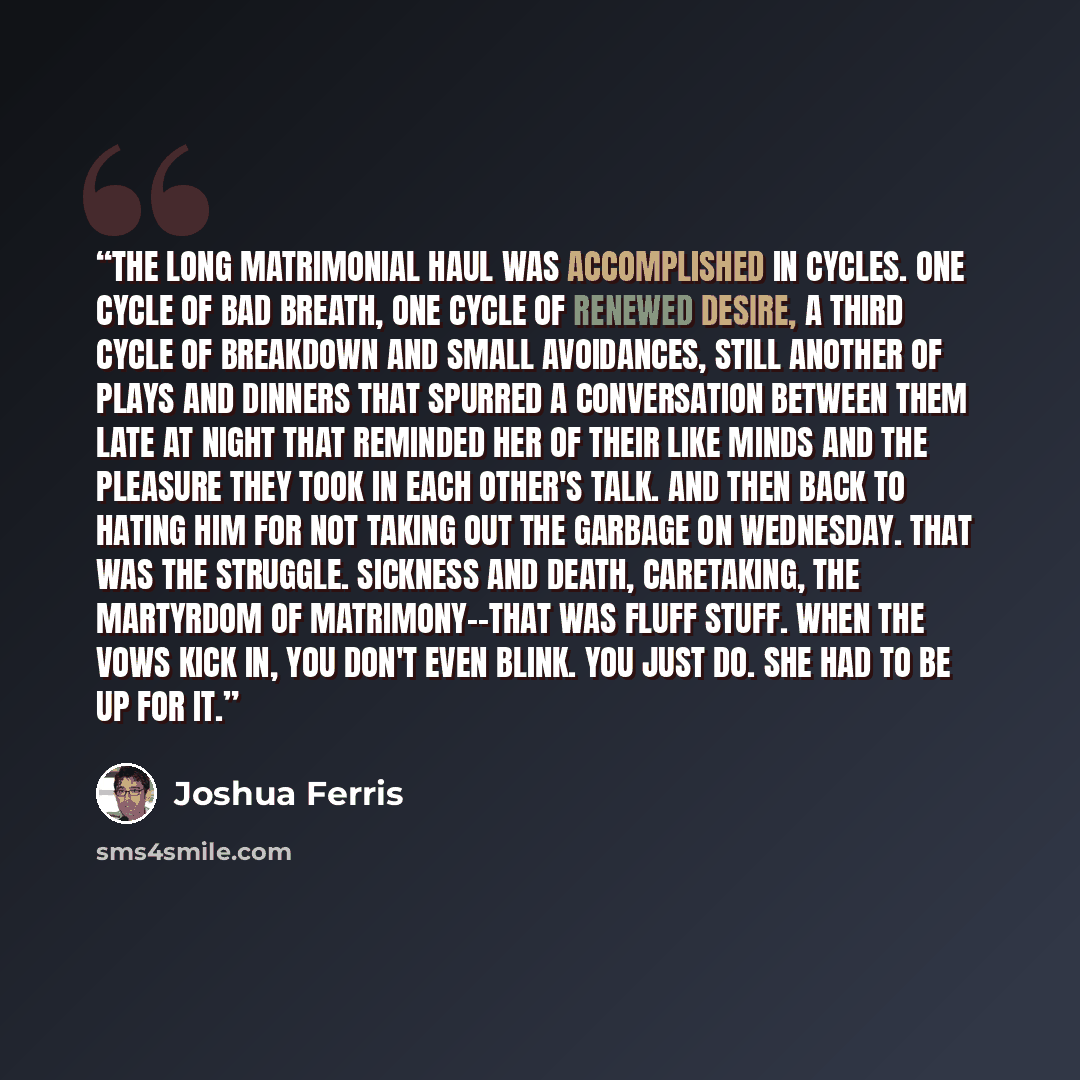 “The long matrimonial haul was accomplished in cycles. One cycle of bad breath, one cycle of renewed desire, a third cycle of breakdown and small avoidances, still another of plays and dinners that spurred a conversation between them late at night that reminded her of their like minds and the…” quote by Joshua Ferris