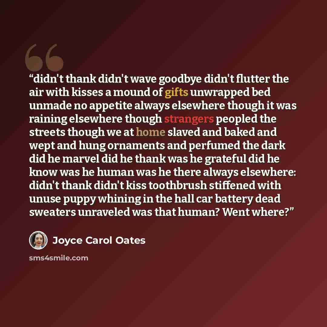 “didn't thank didn't wave goodbye didn't flutter the air with kisses a mound of gifts unwrapped bed unmade no appetite always elsewhere though it was raining elsewhere though strangers peopled the streets though we at home slaved and baked and wept and hung ornaments and perfumed the dark did he…” quote by Joyce Carol Oates