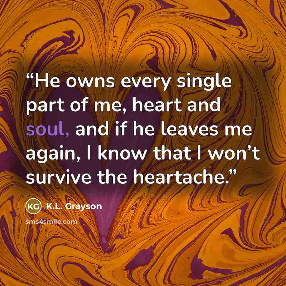 “He owns every single part of me, heart and soul, and if he leaves me again, I know that I won’t survive the heartache.” quote by K.L. Grayson