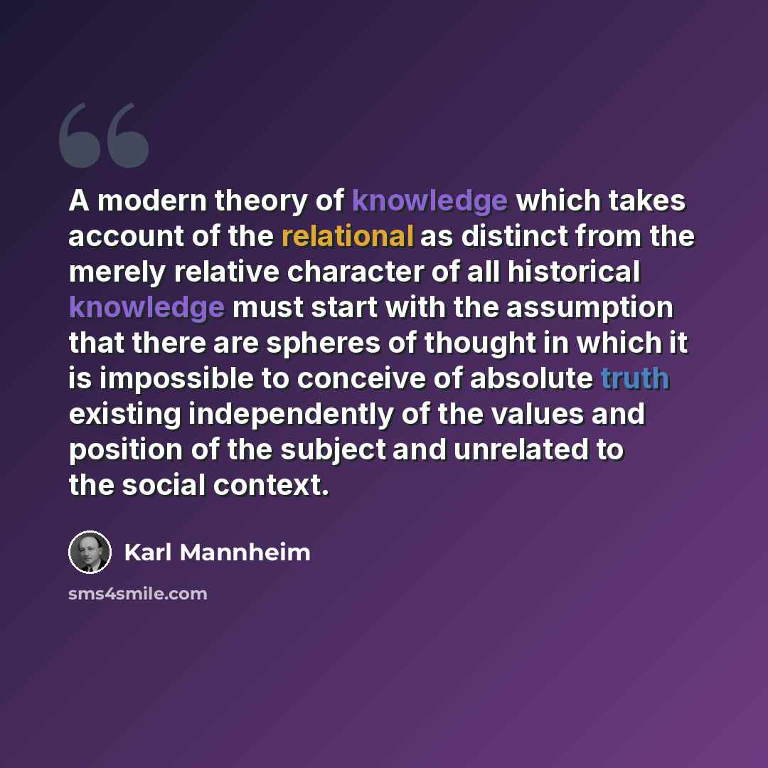 “A modern theory of knowledge which takes account of the relational as distinct from the merely relative character of all historical knowledge must start with the assumption that there are spheres of thought in which it is impossible to conceive of absolute truth existing independently of the…” quote by Karl Mannheim