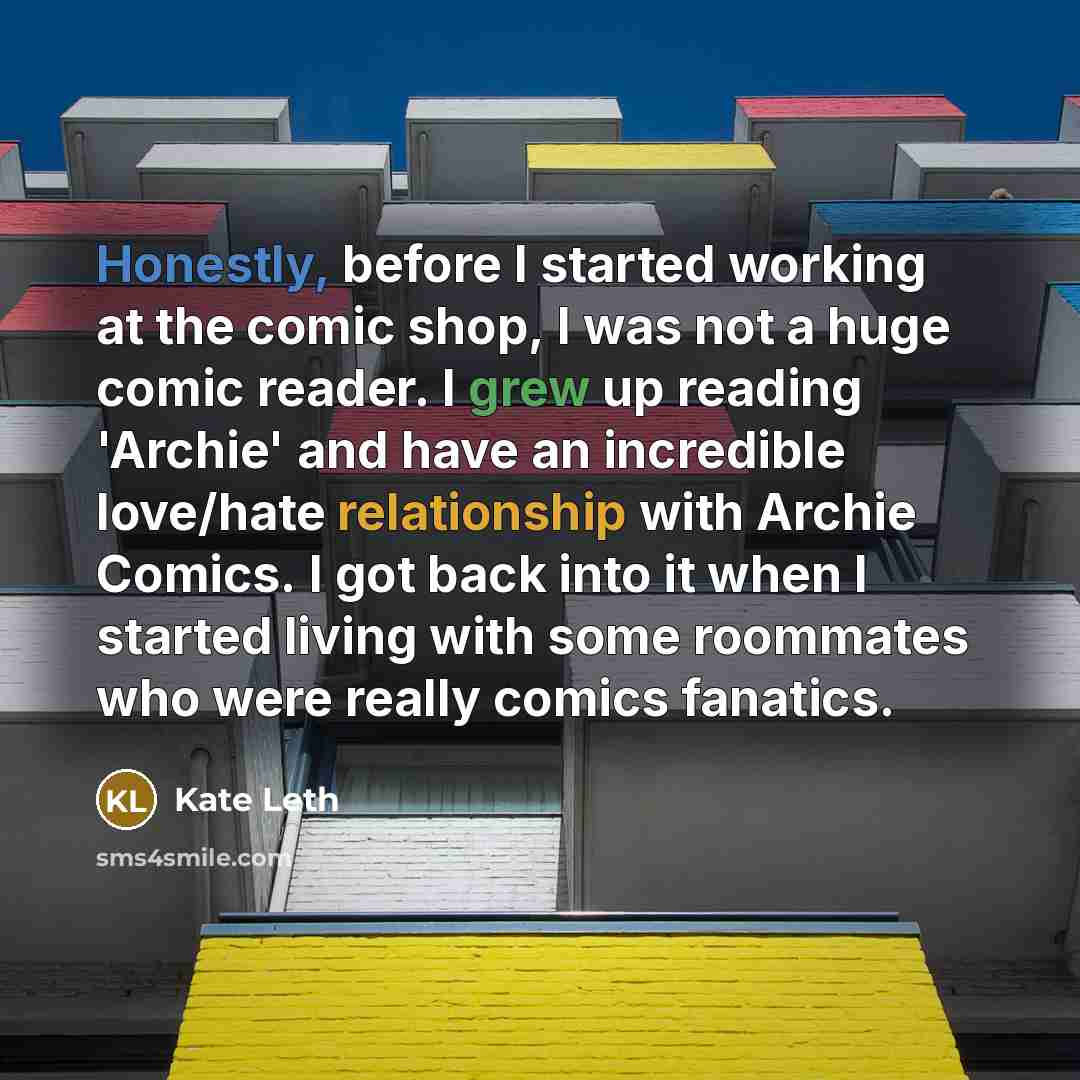 “Honestly, before I started working at the comic shop, I was not a huge comic reader. I grew up reading 'Archie' and have an incredible love/hate relationship with Archie Comics. I got back into it when I started living with some roommates who were really comics fanatics.” quote by Kate Leth