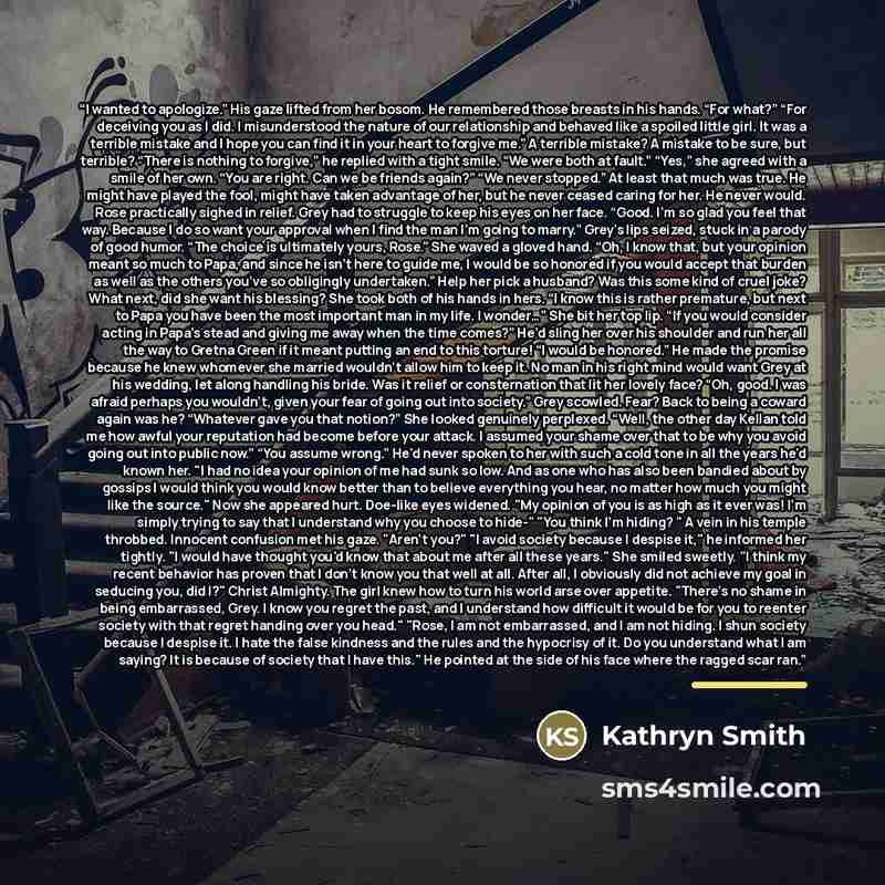 “I wanted to apologize.” His gaze lifted from her bosom. He remembered those breasts in his hands. “For what?” “For deceiving you as I did. I misunderstood the nature of our relationship and behaved like a spoiled little girl. It was a terrible mistake and I hope you can find it in your heart to…” quote by Kathryn Smith