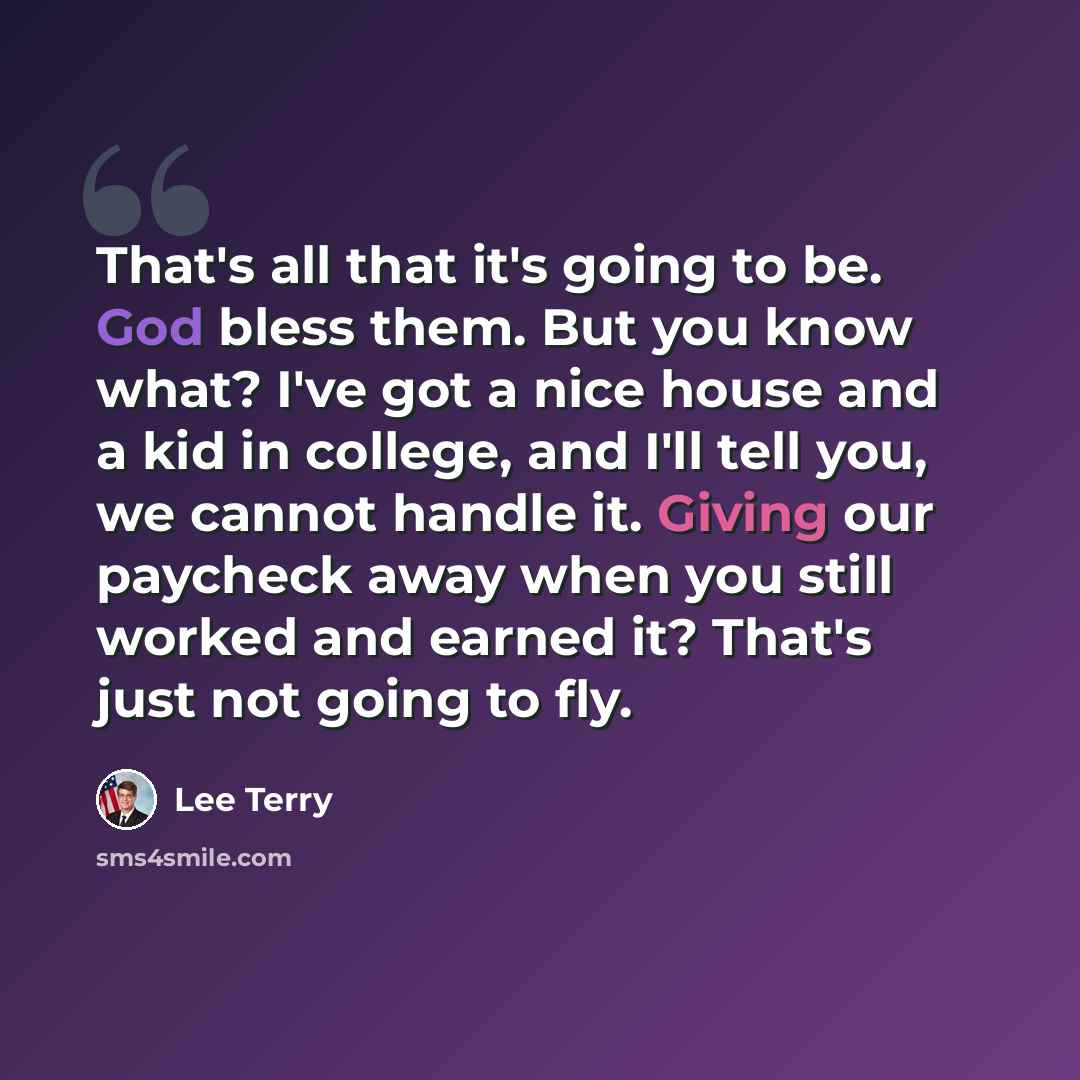 “That's all that it's going to be. God bless them. But you know what? I've got a nice house and a kid in college, and I'll tell you, we cannot handle it. Giving our paycheck away when you still worked and earned it? That's just not going to fly.” quote by Lee Terry