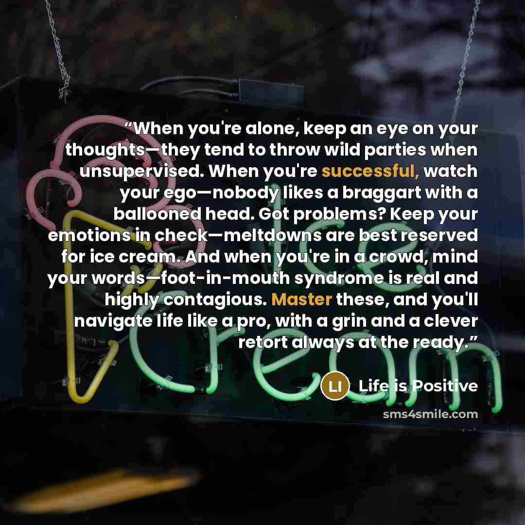 “When you're alone, keep an eye on your thoughts—they tend to throw wild parties when unsupervised. When you're successful, watch your ego—nobody likes a braggart with a ballooned head. Got problems? Keep your emotions in check—meltdowns are best reserved for ice cream. And when you're in a crowd…” quote by Life is Positive