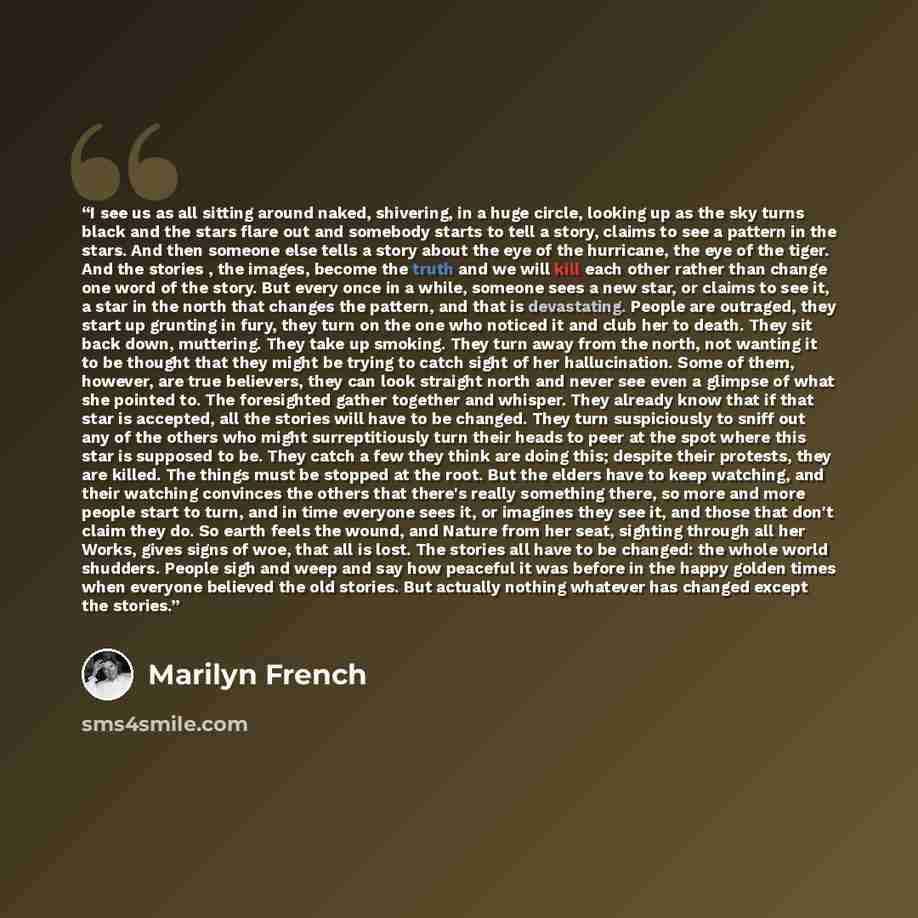 “I see us as all sitting around naked, shivering, in a huge circle, looking up as the sky turns black and the stars flare out and somebody starts to tell a story, claims to see a pattern in the stars. And then someone else tells a story about the eye of the hurricane, the eye of the tiger. And the…” quote by Marilyn French