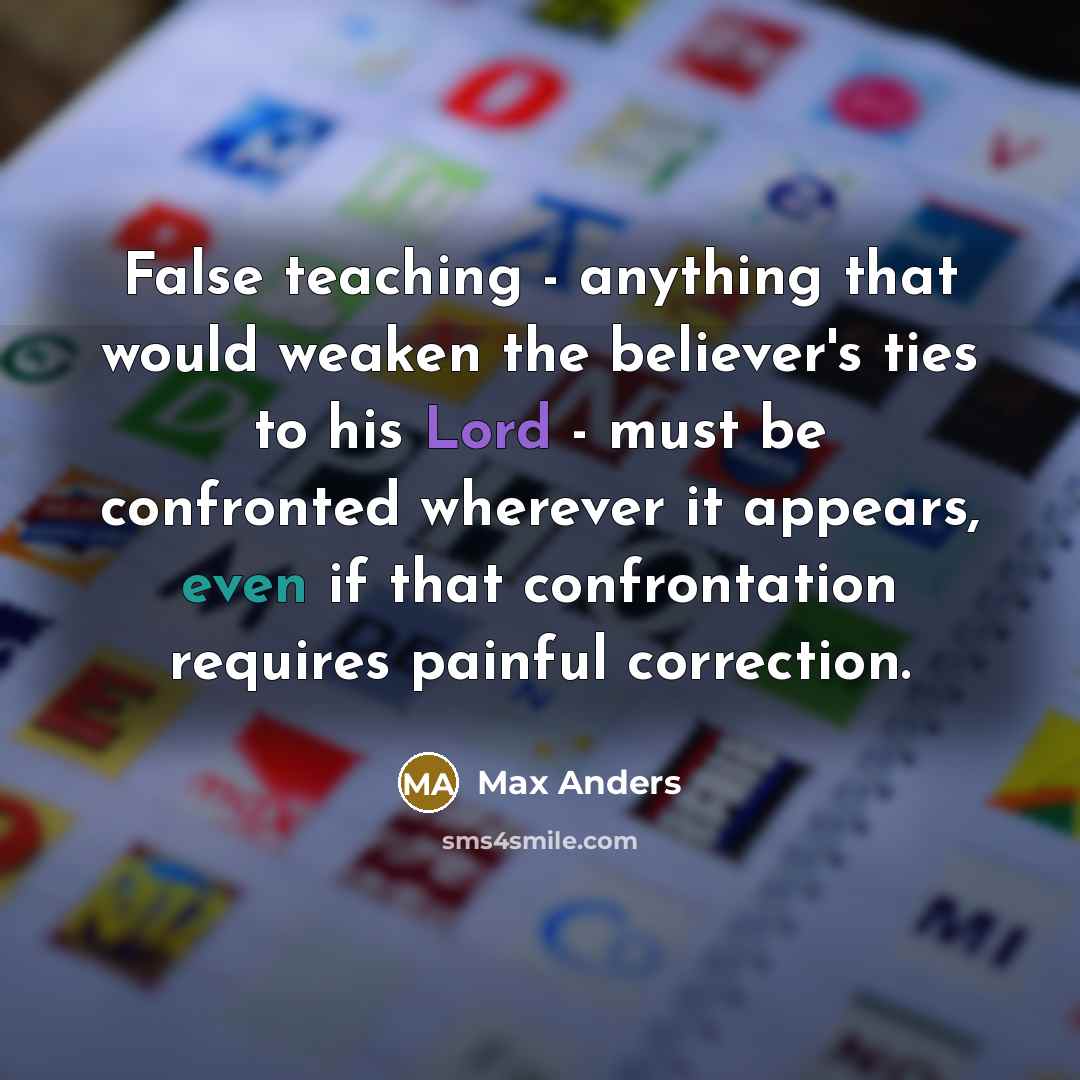 “False teaching - anything that would weaken the believer's ties to his Lord - must be confronted wherever it appears, even if that confrontation requires painful correction.” quote by Max Anders