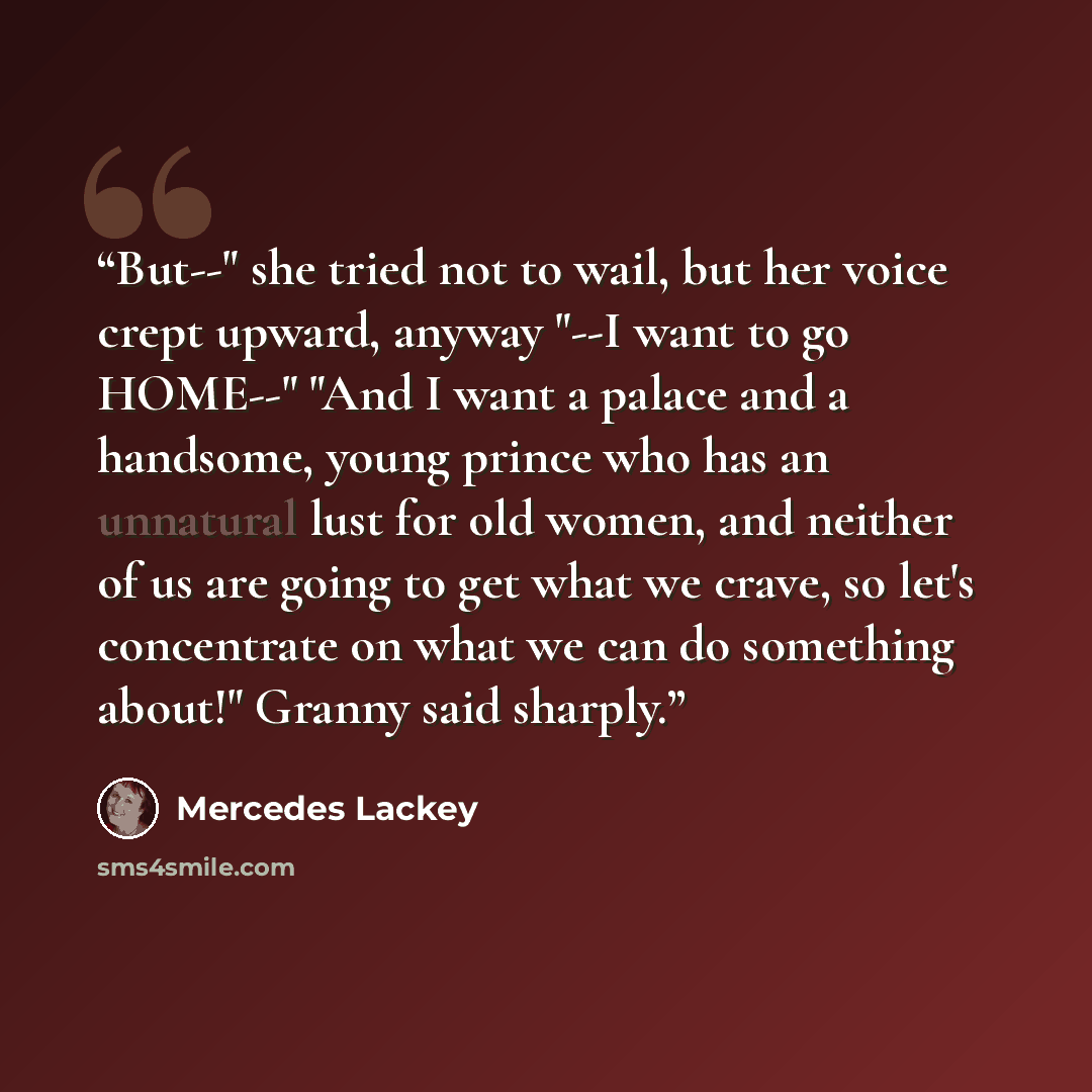 “But--" she tried not to wail, but her voice crept upward, anyway "--I want to go HOME--" "And I want a palace and a handsome, young prince who has an unnatural lust for old women, and neither of us are going to get what we crave, so let's concentrate on what we can do something about!" Granny said…” quote by Mercedes Lackey