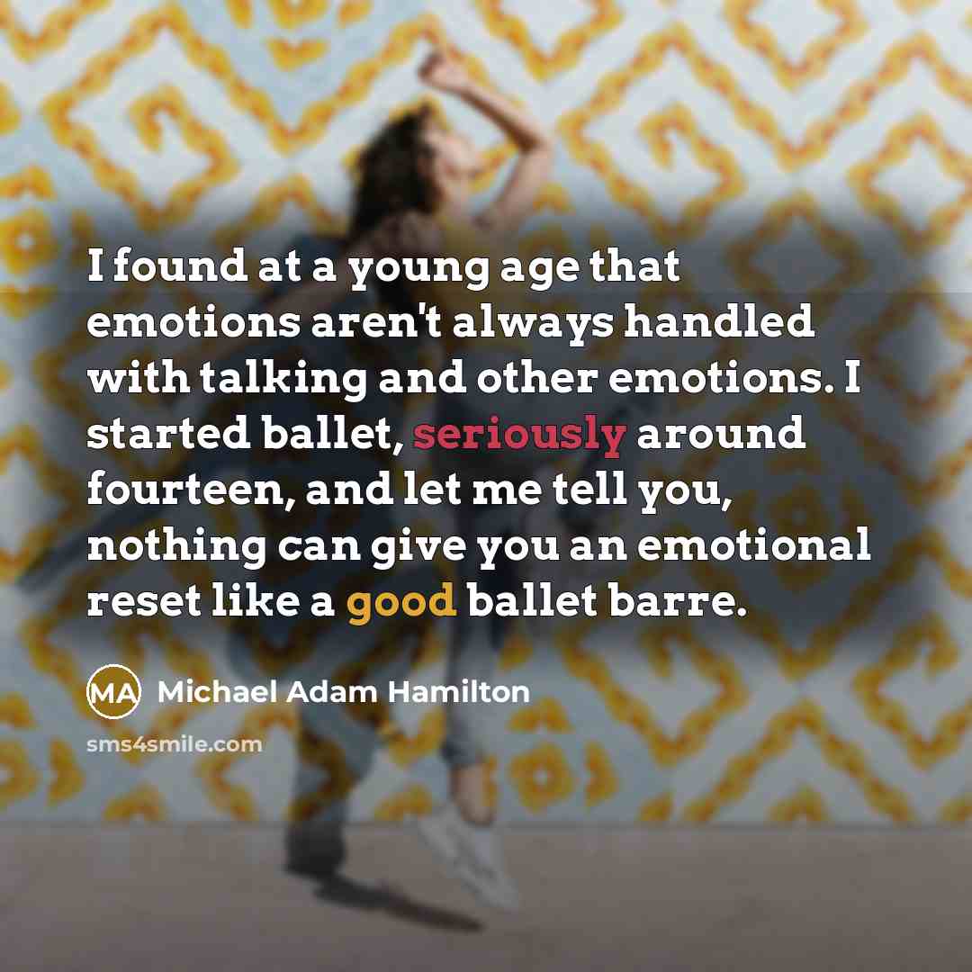 “I found at a young age that emotions aren't always handled with talking and other emotions. I started ballet, seriously around fourteen, and let me tell you, nothing can give you an emotional reset like a good ballet barre.” quote by Michael Adam Hamilton