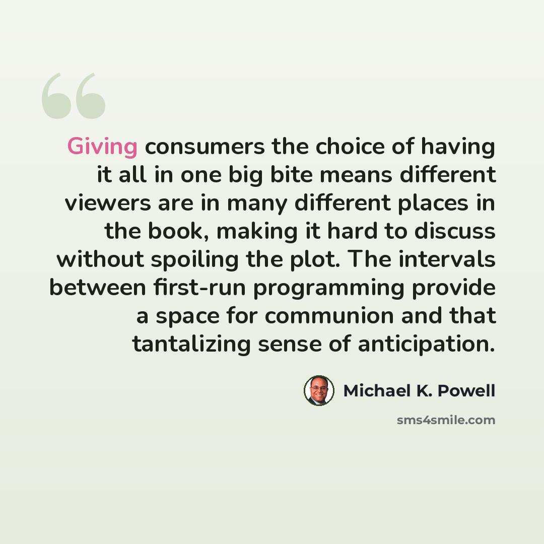 “Giving consumers the choice of having it all in one big bite means different viewers are in many different places in the book, making it hard to discuss without spoiling the plot. The intervals between first-run programming provide a space for communion and that tantalizing sense of anticipation.” quote by Michael K. Powell