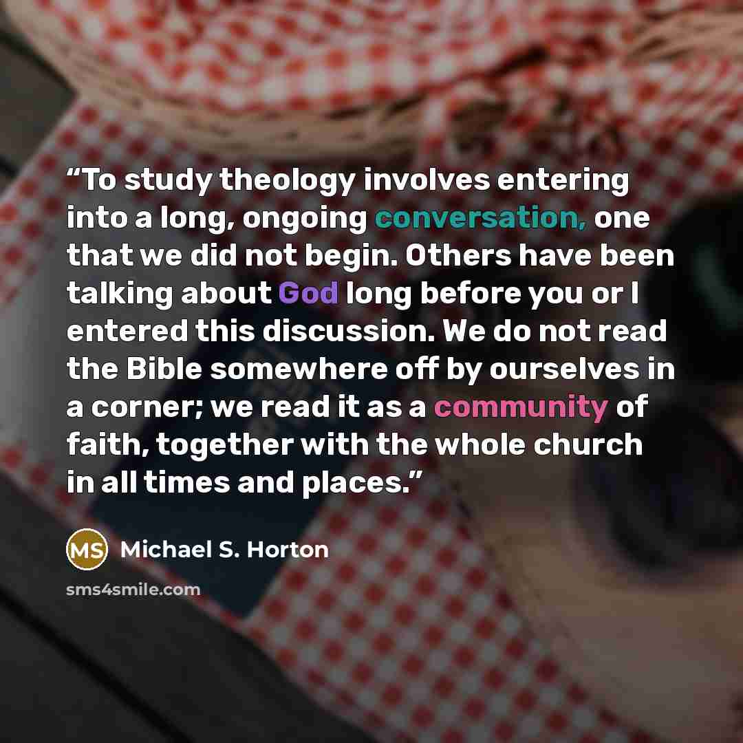 “To study theology involves entering into a long, ongoing conversation, one that we did not begin. Others have been talking about God long before you or I entered this discussion. We do not read the Bible somewhere off by ourselves in a corner; we read it as a community of faith, together with the…” quote by Michael S. Horton