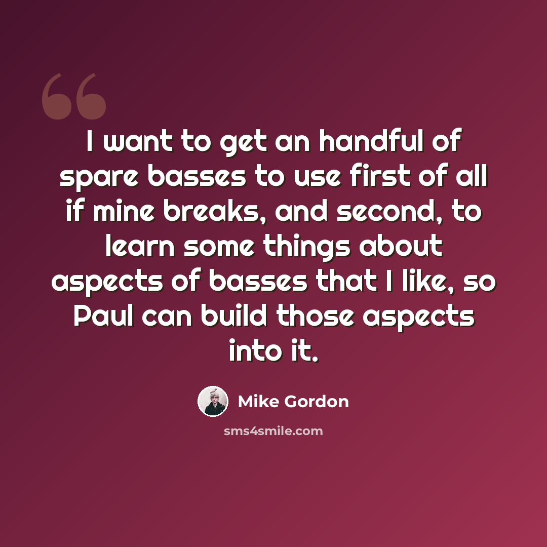 “I want to get an handful of spare basses to use first of all if mine breaks, and second, to learn some things about aspects of basses that I like, so Paul can build those aspects into it.” quote by Mike Gordon