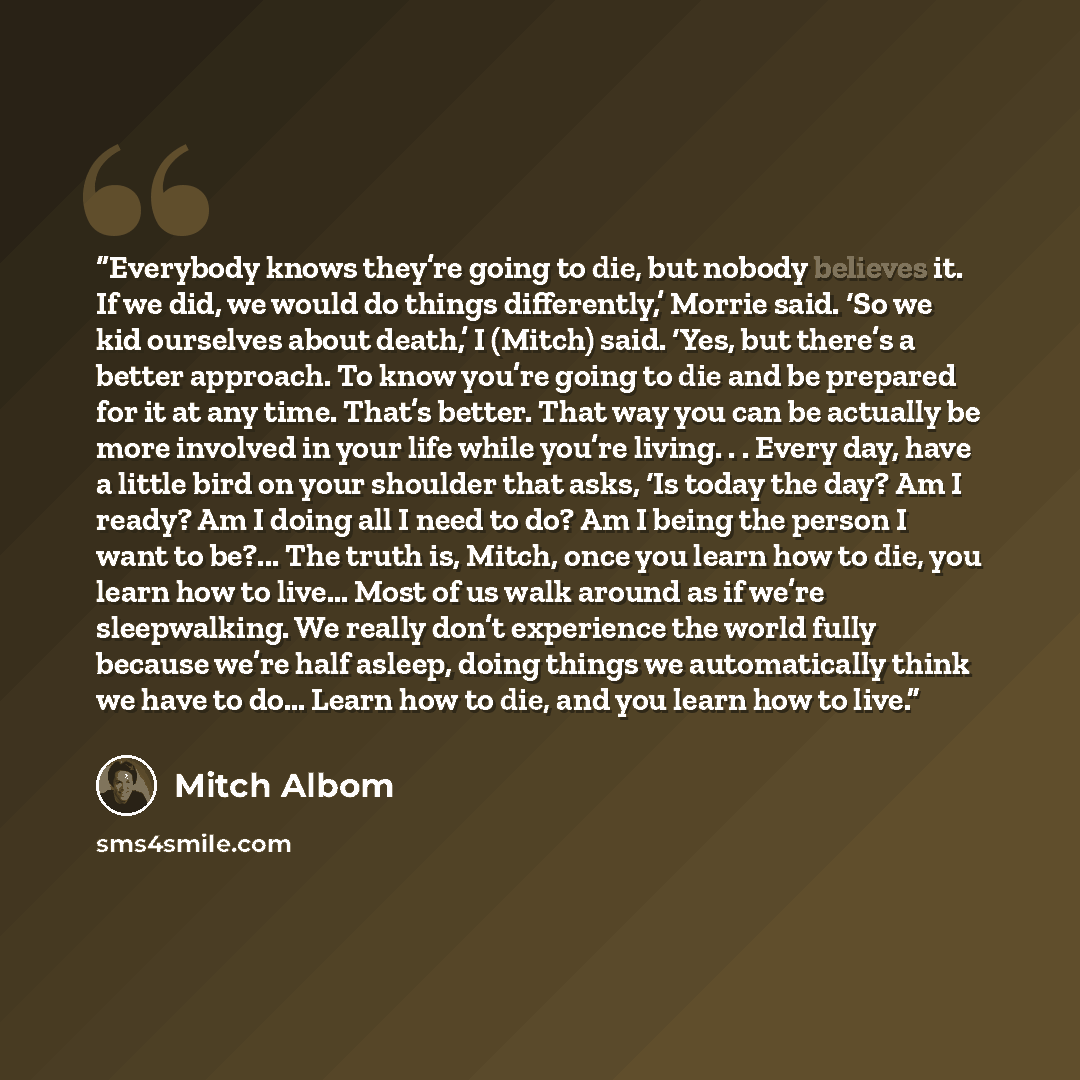 “Everybody knows they’re going to die, but nobody believes it. If we did, we would do things differently,’ Morrie said. ‘So we kid ourselves about death,’ I (Mitch) said. ‘Yes, but there’s a better approach. To know you’re going to die and be prepared for it at any time. That’s better. That way you…” quote by Mitch Albom