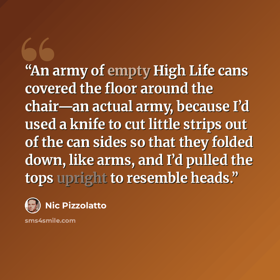 “An army of empty High Life cans covered the floor around the chair—an actual army, because I’d used a knife to cut little strips out of the can sides so that they folded down, like arms, and I’d pulled the tops upright to resemble heads.” quote by Nic Pizzolatto