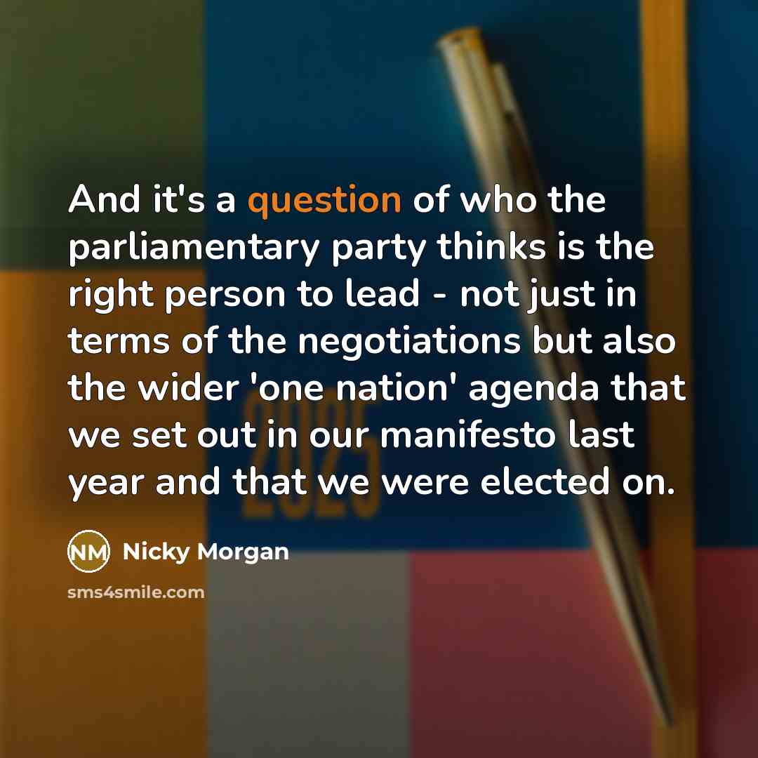 “And it's a question of who the parliamentary party thinks is the right person to lead - not just in terms of the negotiations but also the wider 'one nation' agenda that we set out in our manifesto last year and that we were elected on.” quote by Nicky Morgan