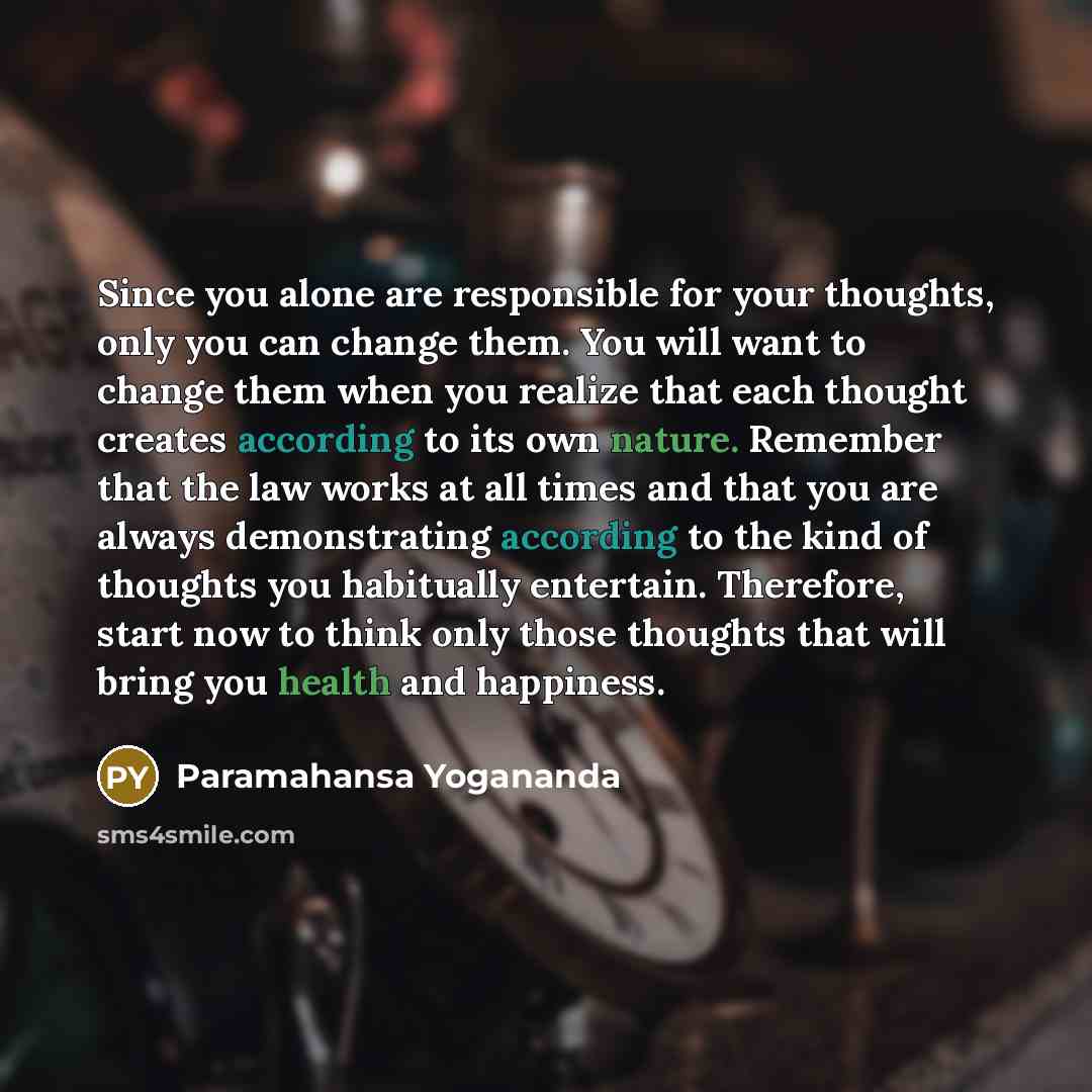 “Since you alone are responsible for your thoughts, only you can change them. You will want to change them when you realize that each thought creates according to its own nature. Remember that the law works at all times and that you are always demonstrating according to the kind of thoughts you…” quote by Paramahansa Yogananda