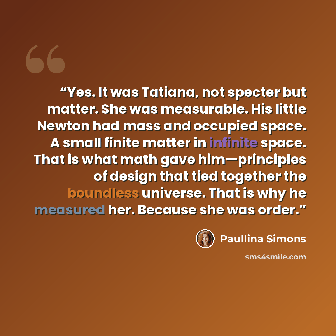 “Yes. It was Tatiana, not specter but matter. She was measurable. His little Newton had mass and occupied space. A small finite matter in infinite space. That is what math gave him—principles of design that tied together the boundless universe. That is why he measured her. Because she was order.” quote by paullina simons
