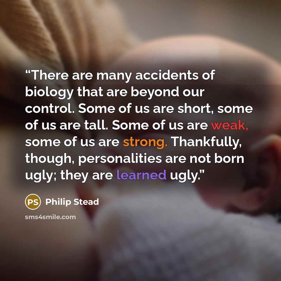“There are many accidents of biology that are beyond our control. Some of us are short, some of us are tall. Some of us are weak, some of us are strong. Thankfully, though, personalities are not born ugly; they are learned ugly.” quote by Philip Stead