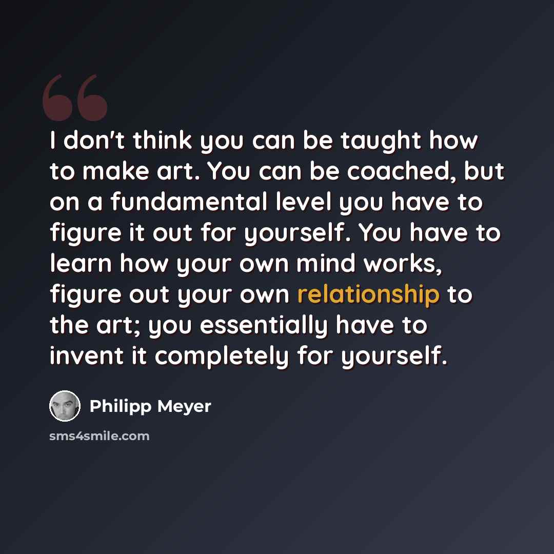 “I don't think you can be taught how to make art. You can be coached, but on a fundamental level you have to figure it out for yourself. You have to learn how your own mind works, figure out your own relationship to the art; you essentially have to invent it completely for yourself.” quote by Philipp Meyer