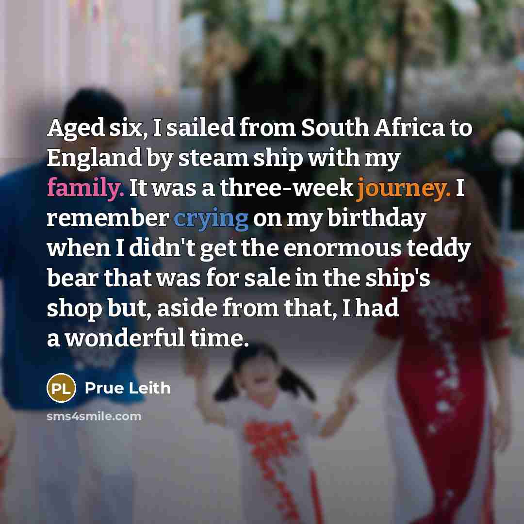 “Aged six, I sailed from South Africa to England by steam ship with my family. It was a three-week journey. I remember crying on my birthday when I didn't get the enormous teddy bear that was for sale in the ship's shop but, aside from that, I had a wonderful time.” quote by Prue Leith
