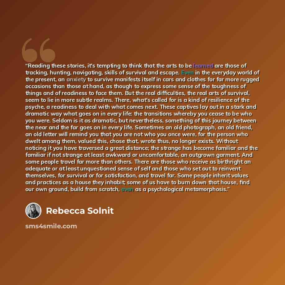 “Reading these stories, it's tempting to think that the arts to be learned are those of tracking, hunting, navigating, skills of survival and escape. Even in the everyday world of the present, an anxiety to survive manifests itself in cars and clothes for far more rugged occasions than those at…” quote by Rebecca Solnit