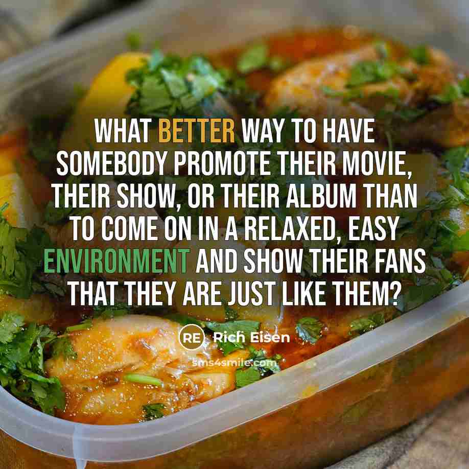 “What better way to have somebody promote their movie, their show, or their album than to come on in a relaxed, easy environment and show their fans that they are just like them?” quote by Rich Eisen