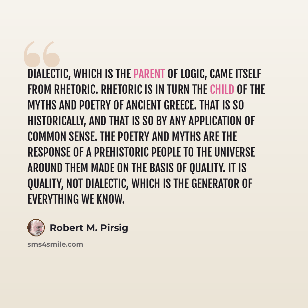 “Dialectic, which is the parent of logic, came itself from rhetoric. Rhetoric is in turn the child of the myths and poetry of ancient Greece. That is so historically, and that is so by any application of common sense. The poetry and myths are the response of a prehistoric people to the Universe…” quote by Robert M. Pirsig