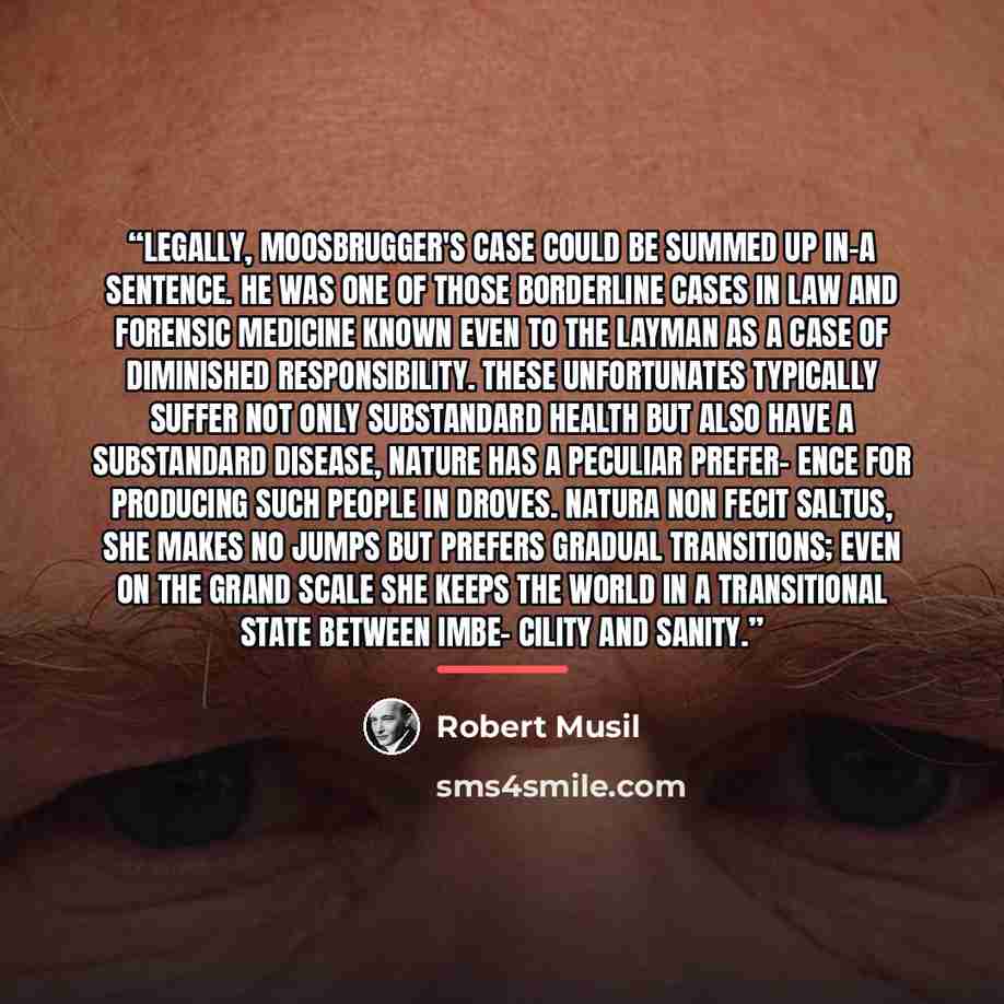 “Legally, Moosbrugger's case could be summed up in-a sentence. He was one of those borderline cases in law and forensic medicine known even to the layman as a case of diminished responsibility. These unfortunates typically suffer not only substandard health but also have a substandard disease…” quote by Robert Musil