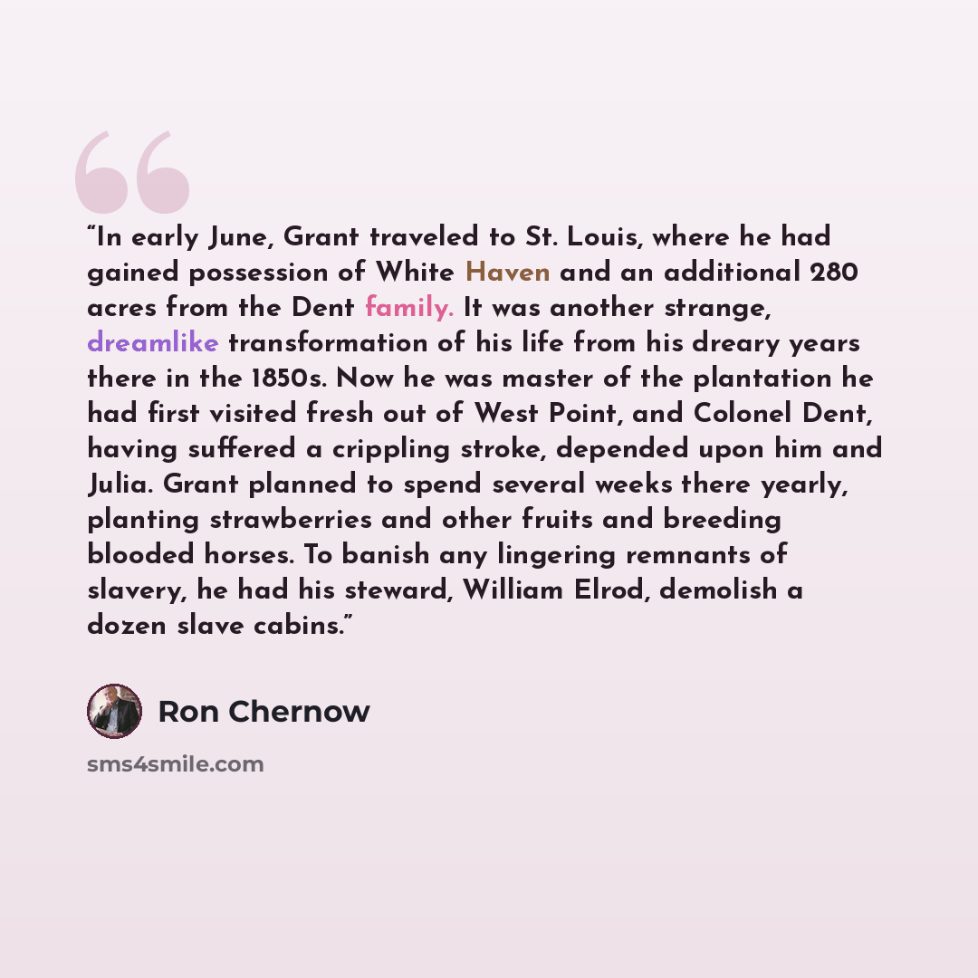 “In early June, Grant traveled to St. Louis, where he had gained possession of White Haven and an additional 280 acres from the Dent family. It was another strange, dreamlike transformation of his life from his dreary years there in the 1850s. Now he was master of the plantation he had first…” quote by Ron Chernow