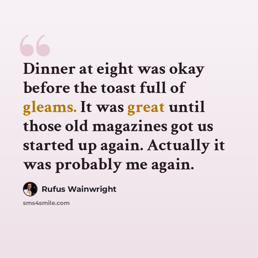 “Dinner at eight was okay before the toast full of gleams. It was great until those old magazines got us started up again. Actually it was probably me again.” quote by Rufus Wainwright