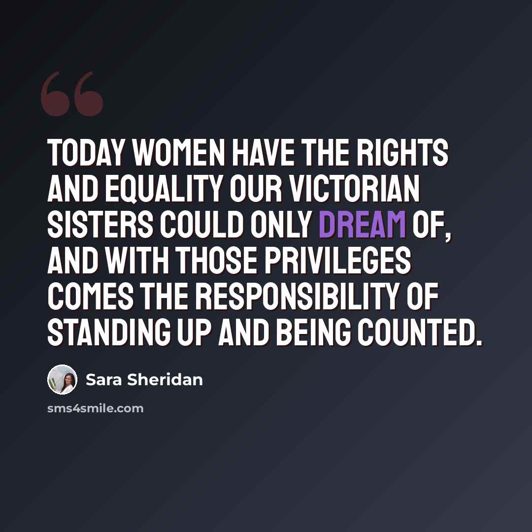 “Today women have the rights and equality our Victorian sisters could only dream of, and with those privileges comes the responsibility of standing up and being counted.” quote by Sara Sheridan