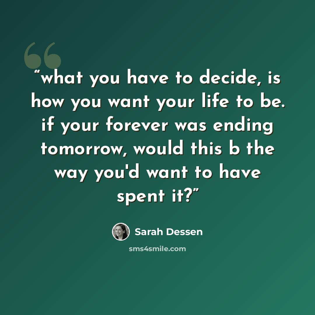 “what you have to decide, is how you want your life to be. if your forever was ending tomorrow, would this b the way you'd want to have spent it?” quote by Sarah Dessen