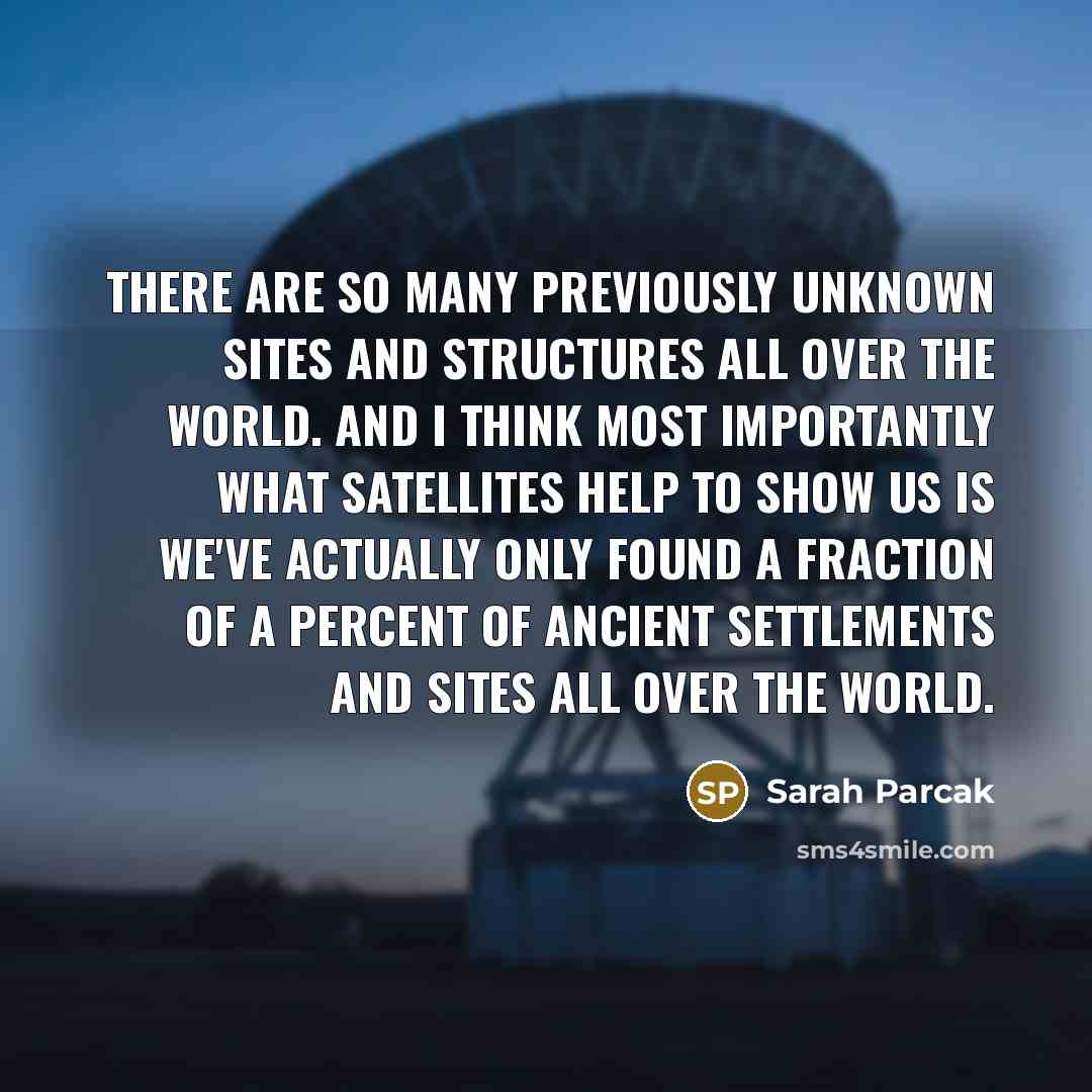 “There are so many previously unknown sites and structures all over the world. And I think most importantly what satellites help to show us is we've actually only found a fraction of a percent of ancient settlements and sites all over the world.” quote by Sarah Parcak