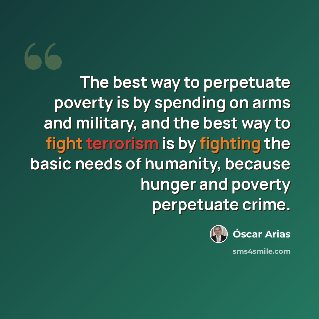 “The best way to perpetuate poverty is by spending on arms and military, and the best way to fight terrorism is by fighting the basic needs of humanity, because hunger and poverty perpetuate crime.” quote by Óscar Arias
