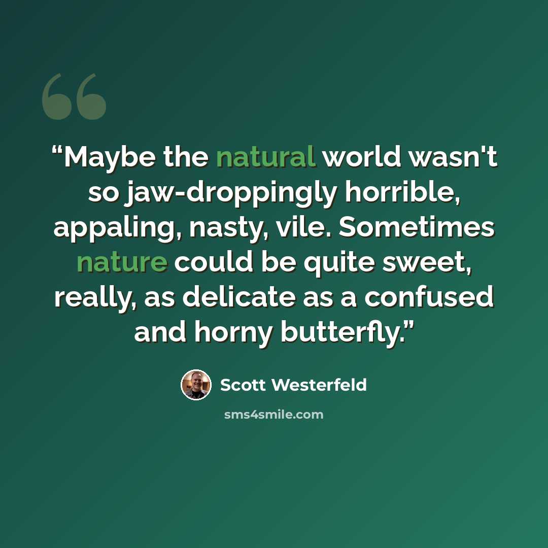 “Maybe the natural world wasn't so jaw-droppingly horrible, appaling, nasty, vile. Sometimes nature could be quite sweet, really, as delicate as a confused and horny butterfly.” quote by Scott Westerfeld