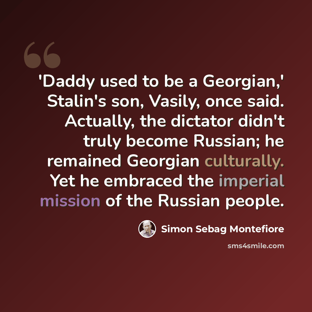 “'Daddy used to be a Georgian,' Stalin's son, Vasily, once said. Actually, the dictator didn't truly become Russian; he remained Georgian culturally. Yet he embraced the imperial mission of the Russian people.” quote by Simon Sebag Montefiore