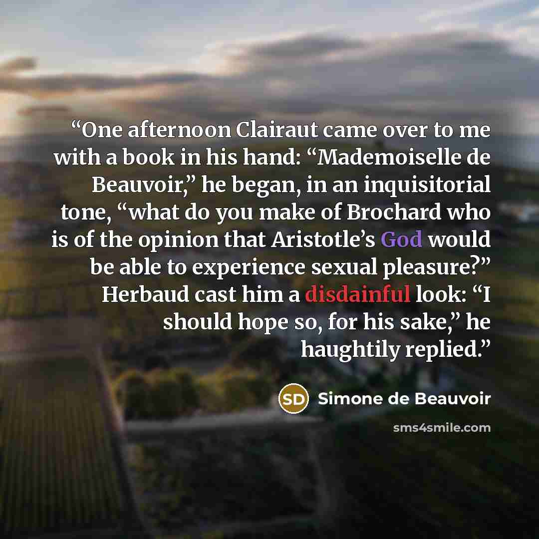 “One afternoon Clairaut came over to me with a book in his hand: “Mademoiselle de Beauvoir,” he began, in an inquisitorial tone, “what do you make of Brochard who is of the opinion that Aristotle’s God would be able to experience sexual pleasure?” Herbaud cast him a disdainful look: “I should hope…” quote by Simone de Beauvoir