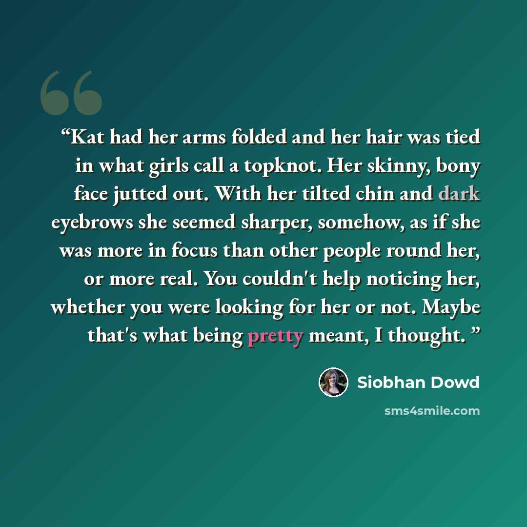 “Kat had her arms folded and her hair was tied in what girls call a topknot. Her skinny, bony face jutted out. With her tilted chin and dark eyebrows she seemed sharper, somehow, as if she was more in focus than other people round her, or more real. You couldn't help noticing her, whether you were…” quote by Siobhan Dowd