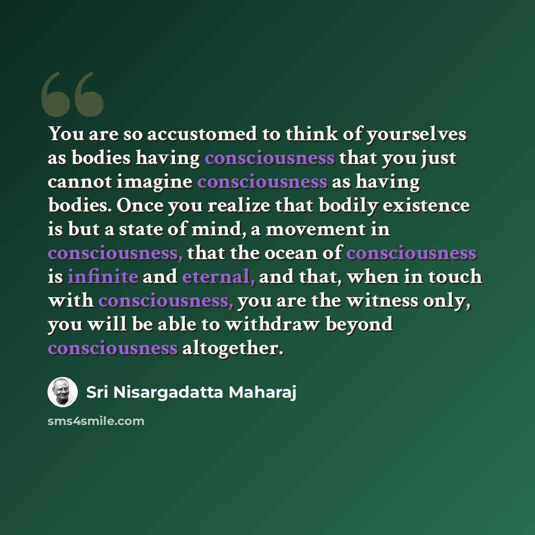 “You are so accustomed to think of yourselves as bodies having consciousness that you just cannot imagine consciousness as having bodies. Once you realize that bodily existence is but a state of mind, a movement in consciousness, that the ocean of consciousness is infinite and eternal, and that…” quote by Sri Nisargadatta Maharaj