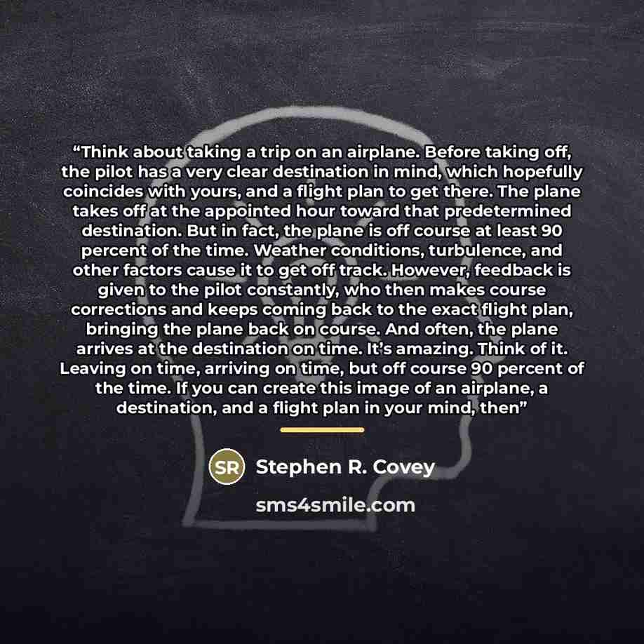 “Think about taking a trip on an airplane. Before taking off, the pilot has a very clear destination in mind, which hopefully coincides with yours, and a flight plan to get there. The plane takes off at the appointed hour toward that predetermined destination. But in fact, the plane is off course…” quote by Stephen R. Covey